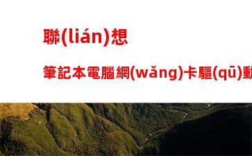 聯(lián)想筆記本電腦網(wǎng)卡驅(qū)動(dòng)下載，筆記本電腦網(wǎng)卡驅(qū)動(dòng)異常怎么修復(fù)